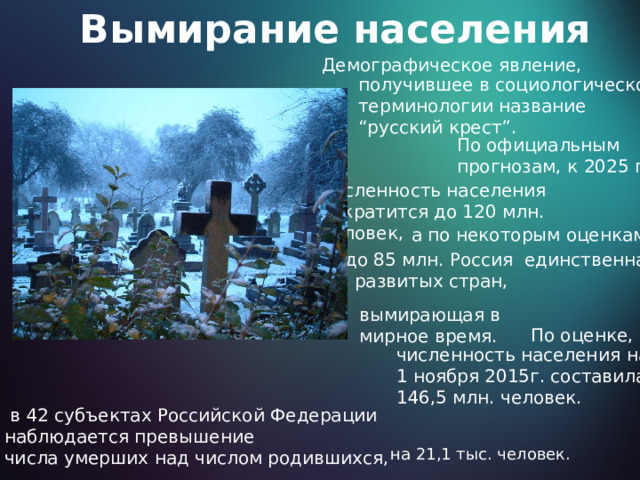 Вымирание населения Демографическое явление, получившее в социологической терминологии название “ русский крест”. По официальным прогнозам, к 2025 г. численность населения сократится до 120 млн. человек, а по некоторым оценкам, и до 85 млн. Россия единственная из развитых стран, вымирающая в мирное время. По оценке, численность населения  на 1 ноября 2015г. составила 146,5 млн. человек.  в 42 субъектах Российской Федерации наблюдается превышение числа умерших над числом родившихся, на 21,1 тыс. человек. 