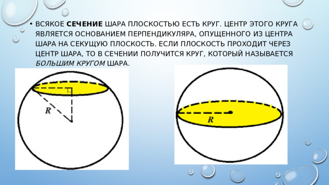 Всякое сечение шара плоскостью есть круг. Центр этого круга является основанием перпендикуляра, опущенного из центра шара на секущую плоскость. Если плоскость проходит через центр шара, то в сечении получится круг, который называется большим кругом шара. 