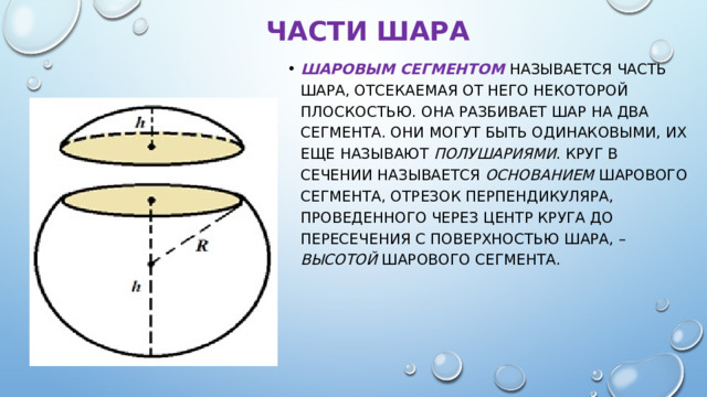 Части шара Шаровым сегментом  называется часть шара, отсекаемая от него некоторой плоскостью. Она разбивает шар на два сегмента. Они могут быть одинаковыми, их еще называют полушариями . Круг в сечении называется основанием шарового сегмента, отрезок перпендикуляра, проведенного через центр круга до пересечения с поверхностью шара, – высотой шарового сегмента. 