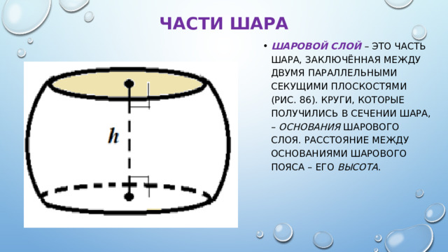 Части шара Шаровой слой  – это часть шара, заключённая между двумя параллельными секущими плоскостями (рис. 86). Круги, которые получились в сечении шара, – основания шарового слоя. Расстояние между основаниями шарового пояса – его высота . 