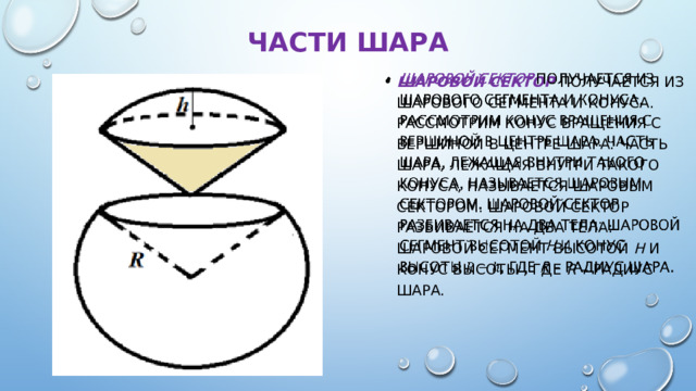 Части шара Шаровой сектор  получается из шарового сегмента и конуса. Рассмотрим конус вращения с вершиной в центре шара. Часть шара, лежащая внутри такого конуса, называется шаровым сектором. Шаровой сектор разбивается на два тела: шаровой сегмент высотой h и конус высоты , где R – радиус шара.   