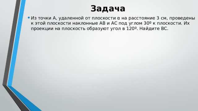 Задача Из точки А, удаленной от плоскости α на расстояние 3 см, проведены к этой плоскости наклонные АВ и АС под углом 30º к плоскости. Их проекции на плоскость образуют угол в 120º. Найдите ВС. 
