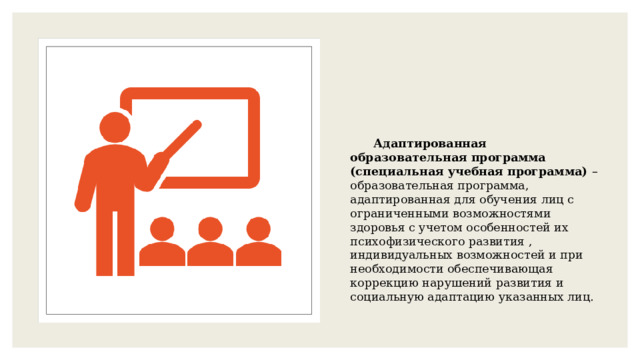 Адаптированная образовательная программа (специальная учебная программа) – образовательная программа, адаптированная для обучения лиц с ограниченными возможностями здоровья с учетом особенностей их психофизического развития , индивидуальных возможностей и при необходимости обеспечивающая коррекцию нарушений развития и социальную адаптацию указанных лиц. 