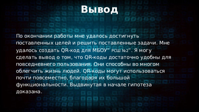 Вывод По окончании работы мне удалось достигнуть поставленных целей и решить поставленные задачи. Мне удалось создать QR-код для МБОУ”  РСШ №2 ”. Я могу сделать вывод о том, что QR-коды достаточно удобны для повседневнего пользования. Они способны во многом облегчить жизнь людей. QR-коды могут использоваться почти повсеместно, благодаря их большой функциональности. Выдвинутая в начале гипотеза доказана. 