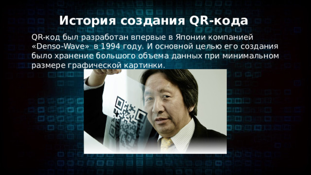 История создания QR-кода QR-код был разработан впервые в Японии компанией «Denso-Wave»  в 1994 году. И основной целью его создания было хранение большого объема данных при минимальном размере графической картинки. 