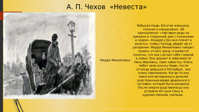  А. П. Чехов «Невеста» Марфа Михайловна бабушка Нади, богатая женщина, «полная и некрасивая». Ей принадлежат «торговые ряды на ярмарке и старинный дом с колоннами и садом». Каждое утро она плачет и молится, чтобы Господь уберёг её от разорения. Марфа Михайловна говорит громко, отчего сразу становится понятно, что она считает себя главной в семье. Она держит в зависимости Нину Ивановну, свою невестку. Очень любит свою внучку Надю: после отъезда девушки в Петербург, она очень переживала. Когда-то она помогала материально дальней родственнице-вдове дворянского сословия, которая была разорена. После смерти родственницы она устроила её сына Сашу в художественное училище.  