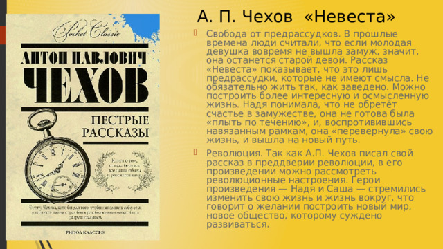  А. П. Чехов «Невеста» Свобода от предрассудков. В прошлые времена люди считали, что если молодая девушка вовремя не вышла замуж, значит, она останется старой девой. Рассказ «Невеста» показывает, что это лишь предрассудки, которые не имеют смысла. Не обязательно жить так, как заведено. Можно построить более интересную и осмысленную жизнь. Надя понимала, что не обретёт счастье в замужестве, она не готова была «плыть по течению», и, воспротивившись навязанным рамкам, она «перевернула» свою жизнь, и вышла на новый путь. Революция. Так как А.П. Чехов писал свой рассказ в преддверии революции, в его произведении можно рассмотреть революционные настроения. Герои произведения — Надя и Саша — стремились изменить свою жизнь и жизнь вокруг, что говорит о желании построить новый мир, новое общество, которому суждено развиваться.  