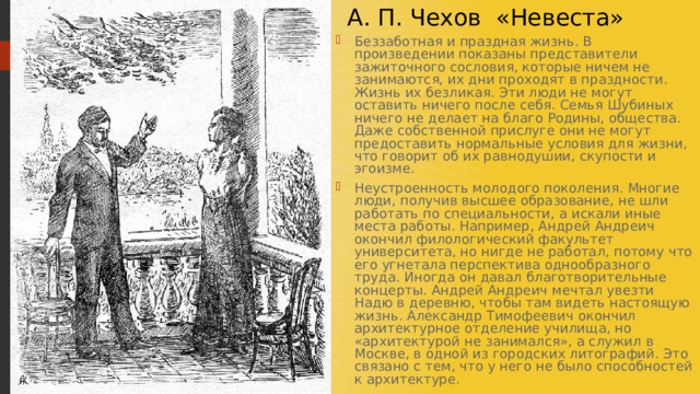  А. П. Чехов «Невеста» Беззаботная и праздная жизнь. В произведении показаны представители зажиточного сословия, которые ничем не занимаются, их дни проходят в праздности. Жизнь их безликая. Эти люди не могут оставить ничего после себя. Семья Шубиных ничего не делает на благо Родины, общества. Даже собственной прислуге они не могут предоставить нормальные условия для жизни, что говорит об их равнодушии, скупости и эгоизме. Неустроенность молодого поколения. Многие люди, получив высшее образование, не шли работать по специальности, а искали иные места работы. Например, Андрей Андреич окончил филологический факультет университета, но нигде не работал, потому что его угнетала перспектива однообразного труда. Иногда он давал благотворительные концерты. Андрей Андреич мечтал увезти Надю в деревню, чтобы там видеть настоящую жизнь. Александр Тимофеевич окончил архитектурное отделение училища, но «архитектурой не занимался», а служил в Москве, в одной из городских литографий. Это связано с тем, что у него не было способностей к архитектуре. 