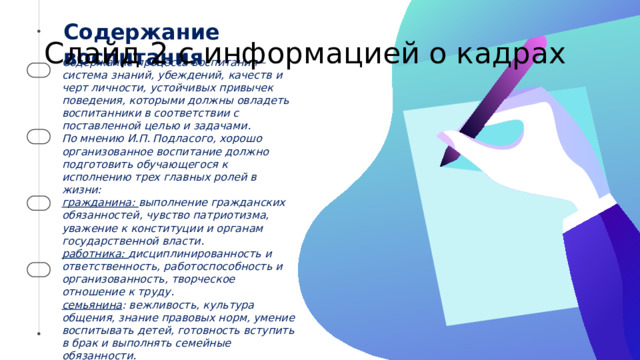 Содержание воспитания Слайд 2 с информацией о кадрах Содержание процесса воспитания – система знаний, убеждений, качеств и черт личности, устойчивых привычек поведения, которыми должны овладеть воспитанники в соответствии с поставленной целью и задачами. По мнению И.П. Подласого, хорошо организованное воспитание должно подготовить обучающегося к исполнению трех главных ролей в жизни: гражданина: выполнение гражданских обязанностей, чувство патриотизма, уважение к конституции и органам государственной власти. работника: дисциплинированность и ответственность, работоспособность и организованность, творческое отношение к труду. семьянина : вежливость, культура общения, знание правовых норм, умение воспитывать детей, готовность вступить в брак и выполнять семейные обязанности.   2 