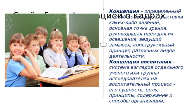 Слайд 5 с информацией о кадрах Концепция – определенный способ понимания, трактовки каких-либо явлений, основная точка зрения, руководящая идея для их освещения, ведущий замысел, конструктивный принцип различных видов деятельности. Концепция воспитания – система взглядов отдельного ученого или группы исследователей на воспитательный процесс – его сущность, цель, принципы, содержание и способы организации, критерии и показатели его эффективности.  2 