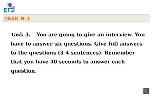 TASK №3    Task 3.  You are going to give an interview. You have to answer six questions. Give full answers to the questions (3-4 sentences). Remember that you have 40 seconds to answer each question.  