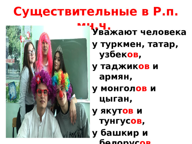 Существительные в Р.п. мн.ч. Уважают человека у туркмен, татар, узбек ов , у таджик ов и армян, у монгол ов и цыган, у якут ов и тунгус ов , у башкир и белорус ов , у киргиз ов и грузин, у бурят и осетин. 