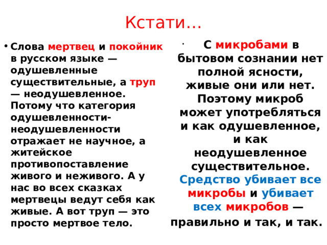 Кстати…  С микробами в бытовом сознании нет полной ясности, живые они или нет. Поэтому микроб может употребляться и как одушевленное, и как неодушевленное существительное. Средство убивает все микробы и убивает всех микробов — правильно и так, и так. Слова мертвец и покойник в русском языке — одушевленные существительные, а труп — неодушевленное. Потому что категория одушевленности-неодушевленности отражает не научное, а житейское противопоставление живого и неживого. А у нас во всех сказках мертвецы ведут себя как живые. А вот труп — это просто мертвое тело.    