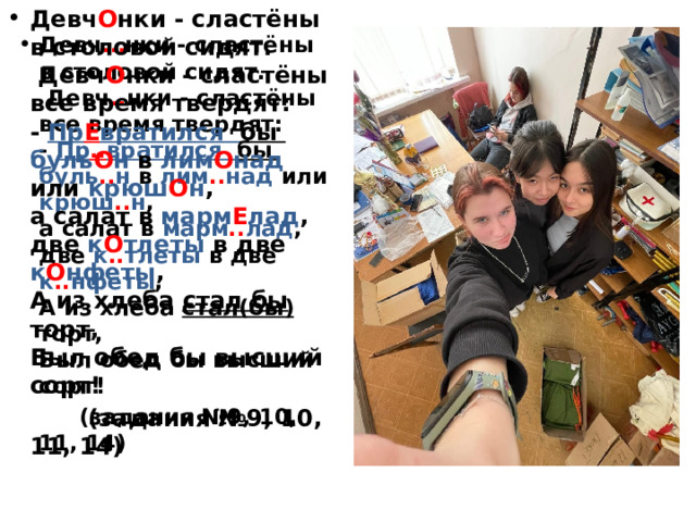 Девч О нки - сластёны  в столовой сидят.  Девч О нки - сластёны все время твердят:  - Пр Е вратился бы буль О н в лим О над или крюш О н ,  а салат в марм Е лад ,  две к О тлеты в две к О нфеты ,  А из хлеба стал бы торт,  Был обед бы высший сорт!  (задания №9, 10, 11, 14) Девч … нки - сластёны  в столовой сидят.  Девч .. нки - сластёны все время твердят:  - Пр .. вратился бы буль .. н в лим .. над или крюш .. н ,  а салат в марм .. лад ,  две к .. тлеты в две к .. нфеты ,  А из хлеба стал(бы) торт,  Был обед бы высший сорт!  (задания №9, 10, 11, 14) 