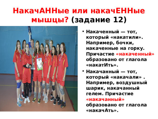 НакачАННые или накачЕННые мышцы? (задание 12) Накаченный — тот, который «накатили». Например, бочки, накаченные на горку. Причастие «накаченный» образовано от глагола «накатИть». Накачанный — тот, который «накачали» . Например, воздушный шарик, накачанный гелем. Причастие «накачанный» образовано от глагола «накачАть». 
