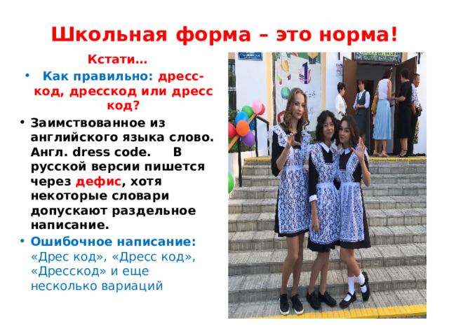 Школьная форма – это норма! Кстати… Как правильно: дресс-код, дресскод или дресс код? Заимствованное из английского языка слово. Англ. dress code. В русской версии пишется через дефис , хотя некоторые словари допускают раздельное написание. Ошибочное написание: «Дрес код», «Дресс код», «Дресскод» и еще несколько вариаций 