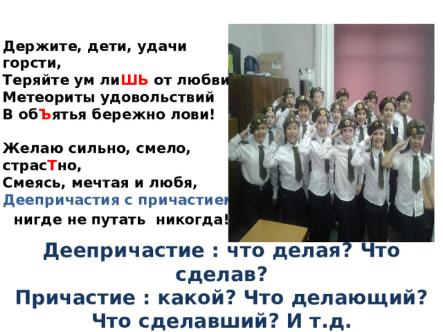   Держите, дети, удачи горсти,  Теряйте ум ли ШЬ от любви!  Метеориты удовольствий  В об Ъ ятья бережно лови!   Желаю сильно, смело, страс Т но,  Смеясь, мечтая и любя,  Деепричастия с причастием  нигде не путать никогда! Деепричастие : что делая? Что сделав?  Причастие : какой? Что делающий? Что сделавший? И т.д. 