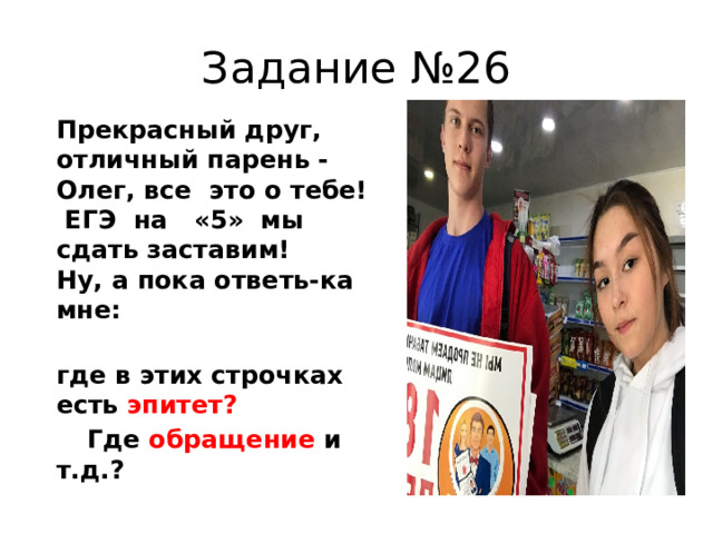 Задание №26  Прекрасный друг, отличный парень -  Олег, все это о тебе!  ЕГЭ на «5» мы сдать заставим!  Ну, а пока ответь-ка мне:  где в этих строчках есть эпитет?  Где обращение и т.д.? 