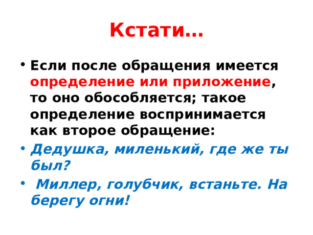Кстати… Если после обращения имеется определение или приложение , то оно обособляется; такое определение воспринимается как второе обращение:   Дедушка, миленький, где же ты был?     Миллер, голубчик, встаньте. На берегу огни!   