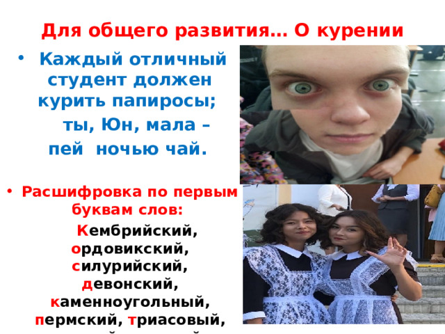 Для общего развития… О курении  Каждый отличный студент должен курить папиросы;  ты, Юн, мала –  пей ночью чай.  Расшифровка по первым буквам слов:  К ембрийский, о рдовикский, с илурийский, д евонский, к аменноугольный, п ермский, т риасовый, ю рский, м еловой, п алеоген, н еоген, ч етвертичный периоды 