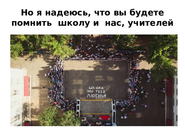 Но я надеюсь, что вы будете помнить школу и нас, учителей 