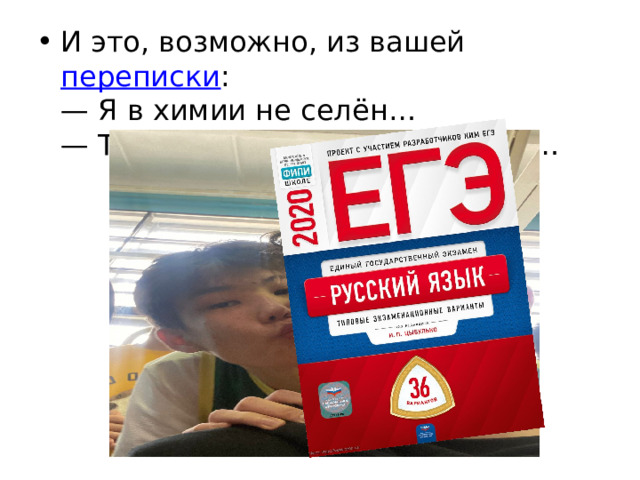 И это, возможно, из вашей переписки :  — Я в химии не селён…  — Ты и в русском не олюминий… 