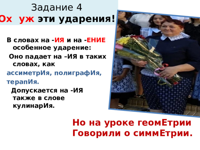 Задание 4  Ох уж эти ударения! В словах на - ИЯ и на - ЕНИЕ особенное ударение:  Оно падает на –ИЯ в таких словах, как ассиметрИя, полиграфИя, терапИя.  Допускается на -ИЯ также в слове кулинарИя. Но на уроке геомЕтрии Говорили о симмЕтрии. 