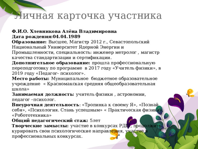Личная карточка участника Ф.И.О. Хлевникова Алёна Владимировна Дата рождения:04.04.1989 Образование: Высшее, Магистр 2012 г., Севастопольский Национальный Университет Ядерной Энергии и Промышленности, специальность: инженер метролог , магистр качества стандартизации и сертификации. Дополнительное образование: прошла профессиональную переподготовку по программе в 2017 году «Учитель физики», в 2019 году «Педагог- психолог». Место работы: Муниципальное бюджетное образовательное учреждение « Красномакская средняя общеобразовательная школа» Занимаемая должность: учитель физики , астрономии, педагог –психолог. Внеурочная деятельность : «Тропинка к своему Я», «Познай себя», «Психология. Стань успешным» « Практическая физика», «Робототехника» Общий педагогический стаж: 5лет Творческие замыслы: участие в конкурсах РДШ, продолжить курировать свои психологические направления, участие в профессиональных конкурсах. 