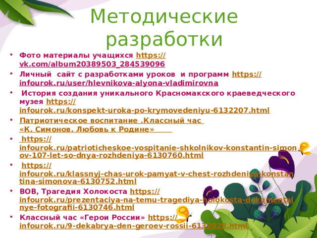 Методические разработки Фото материалы учащихся https :// vk.com/album20389503_284539096  Личный сайт с разработками уроков и программ https :// infourok.ru/user/hlevnikova-alyona-vladimirovna   История создания уникального Красномакского краеведческого музея https :// infourok.ru/konspekt-uroka-po-krymovedeniyu-6132207.html Патриотическое воспитание .Классный час  «К. Симонов. Любовь к Родине »  https :// infourok.ru/patrioticheskoe-vospitanie-shkolnikov-konstantin-simonov-107-let-so-dnya-rozhdeniya-6130760.html  https:// infourok.ru/klassnyj-chas-urok-pamyat-v-chest-rozhdeniya-konstantina-simonova-6130752.html ВОВ, Трагедия Холокоста https:// infourok.ru/prezentaciya-na-temu-tragediya-holokosta-dokumentalnye-fotografii-6130746.html Классный час «Герои России» https :// infourok.ru/9-dekabrya-den-geroev-rossii-6132028.html 