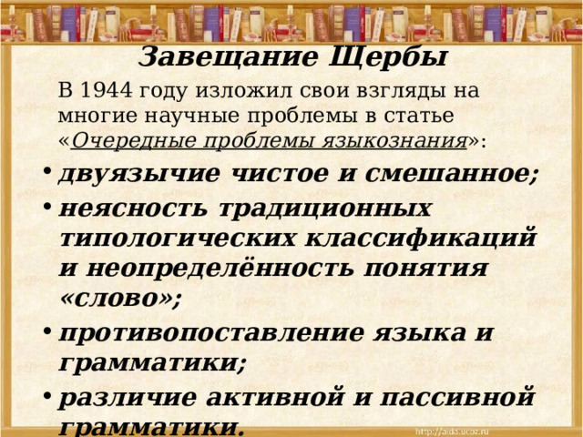 Завещание Щербы    В 1944 году изложил свои взгляды на многие научные проблемы в статье « Очередные проблемы языкознания »: двуязычие чистое и смешанное; неясность традиционных типологических классификаций и неопределённость понятия «слово»; противопоставление языка и грамматики; различие активной и пассивной грамматики. 