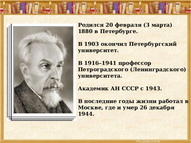 Родился 20 февраля (3 марта) 1880 в Петербурге.  В 1903 окончил Петербургский университет.  В 1916–1941 профессор Петроградского (Ленинградского) университета.  Академик АН СССР с 1943.  В последние годы жизни работал в Москве, где и умер 26 декабря 1944. 