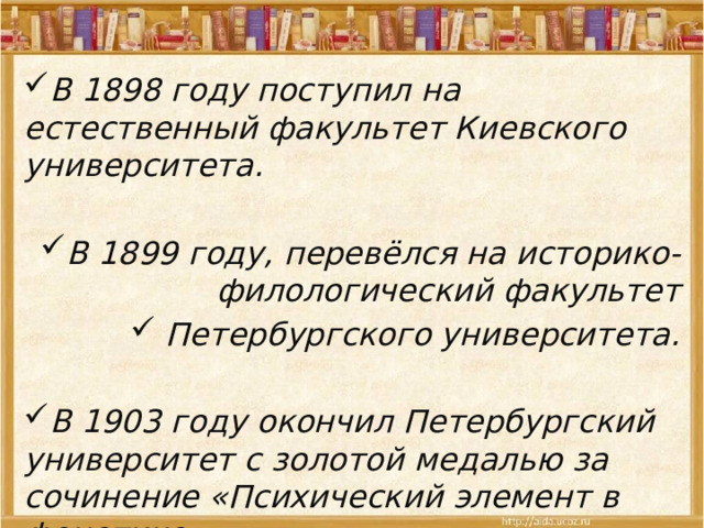 В 1898 году поступил на естественный факультет Киевского университета.  В 1899 году, перевёлся на историко-филологический факультет  Петербургского университета.  В 1903 году окончил Петербургский университет с золотой медалью за сочинение «Психический элемент в фонетике».  