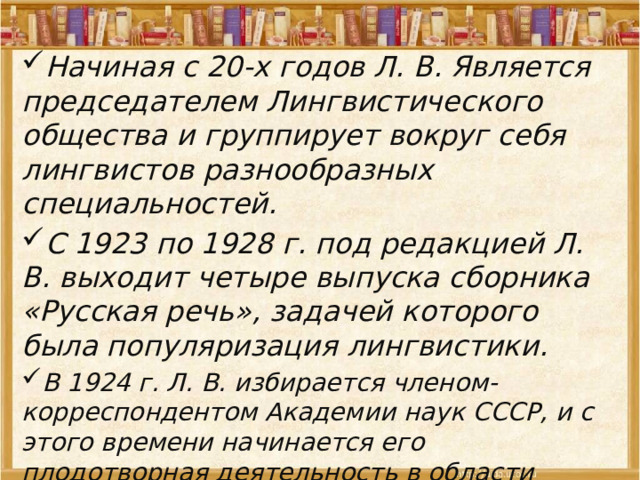 Начиная с 20-х годов Л. В. Является председателем Лингвистического общества и группирует вокруг себя лингвистов разнообразных специальностей. С 1923 по 1928 г. под редакцией Л. В. выходит четыре выпуска сборника «Русская речь», задачей которого была популяризация лингвистики. В 1924 г. Л. В. избирается членом-корреспондентом Академии наук СССР, и с этого времени начинается его плодотворная деятельность в области теории составления словарей 