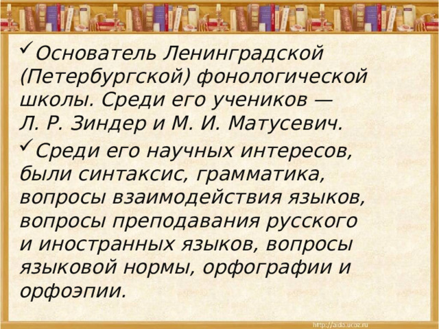 Основатель Ленинградской (Петербургской) фонологической школы. Среди его учеников — Л. Р. Зиндер и М. И. Матусевич. Среди его научных интересов, были синтаксис, грамматика, вопросы взаимодействия языков, вопросы преподавания русского и иностранных языков, вопросы языковой нормы, орфографии и орфоэпии. 