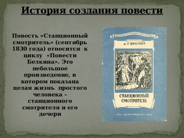 История создания повести   Повесть «Станционный смотритель» (сентябрь 1830 года) относится  к циклу  «Повести Белкина». Это небольшое произведение, в котором показана целая жизнь  простого человека – станционного смотрителя и его дочери 