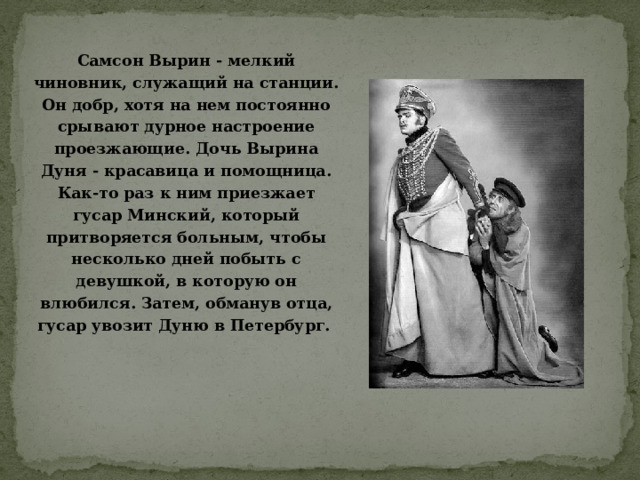 Самсон Вырин - мелкий чиновник, служащий на станции. Он добр, хотя на нем постоянно срывают дурное настроение проезжающие. Дочь Вырина Дуня - красавица и помощница. Как-то раз к ним приезжает гусар Минский, который притворяется больным, чтобы несколько дней побыть с девушкой, в которую он влюбился. Затем, обманув отца, гусар увозит Дуню в Петербург.    