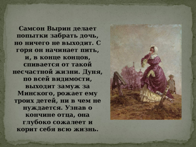 Самсон Вырин делает попытки забрать дочь, но ничего не выходит. С горя он начинает пить, и, в конце концов, спивается от такой несчастной жизни. Дуня, по всей видимости, выходит замуж за Минского, рожает ему троих детей, ни в чем не нуждается. Узнав о кончине отца, она глубоко сожалеет и корит себя всю жизнь.    