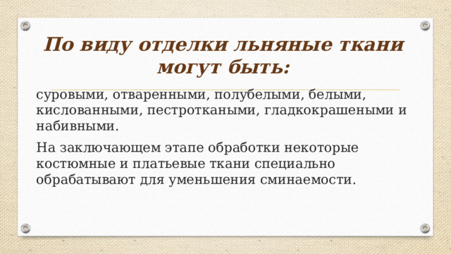 По виду отделки льняные ткани могут быть: суровыми, отваренными, полубелыми, белыми, кислованными, пестроткаными, гладкокрашеными и набивными. На заключающем этапе обработки некоторые костюмные и платьевые ткани специально обрабатывают для уменьшения сминаемости. 