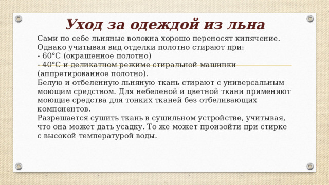 Уход за одеждой из льна   Сами по себе льняные волокна хорошо переносят кипячение. Однако учитывая вид отделки полотно стирают при:  - 60°С (окрашенное полотно)  - 40°С и деликатном режиме стиральной машинки (аппретированное полотно).  Белую и отбеленную льняную ткань стирают с универсальным моющим средством. Для небеленой и цветной ткани применяют моющие средства для тонких тканей без отбеливающих компонентов.  Разрешается сушить ткань в сушильном устройстве, учитывая, что она может дать усадку. То же может произойти при стирке с высокой температурой воды.    