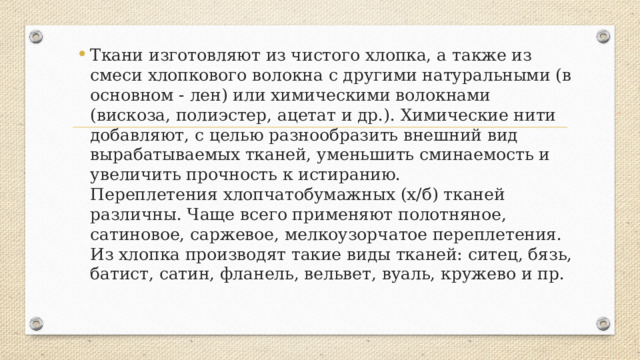 Ткани изготовляют из чистого хлопка, а также из смеси хлопкового волокна с другими натуральными (в основном - лен) или химическими волокнами (вискоза, полиэстер, ацетат и др.). Химические нити добавляют, с целью разнообразить внешний вид вырабатываемых тканей, уменьшить сминаемость и увеличить прочность к истиранию.  Переплетения хлопчатобумажных (х/б) тканей различны. Чаще всего применяют полотняное, сатиновое, саржевое, мелкоузорчатое переплетения.  Из хлопка производят такие виды тканей: ситец, бязь, батист, сатин, фланель, вельвет, вуаль, кружево и пр. 