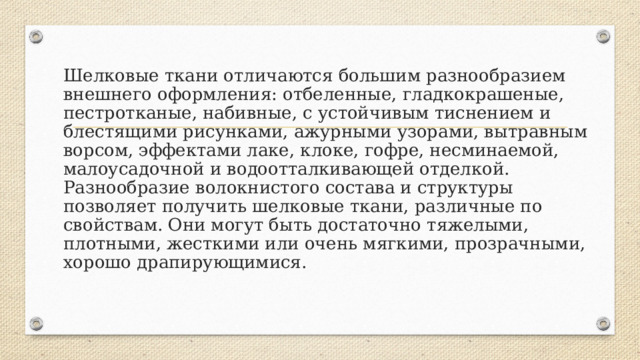 Шелковые ткани отличаются большим разнообразием внешнего оформления: отбеленные, гладкокрашеные, пестротканые, набивные, с устойчивым тиснением и блестящими рисунками, ажурными узорами, вытравным ворсом, эффектами лаке, клоке, гофре, несминаемой, малоусадочной и водоотталкивающей отделкой.  Разнообразие волокнистого состава и структуры позволяет получить шелковые ткани, различные по свойствам. Они могут быть достаточно тяжелыми, плотными, жесткими или очень мягкими, прозрачными, хорошо драпирующимися.   