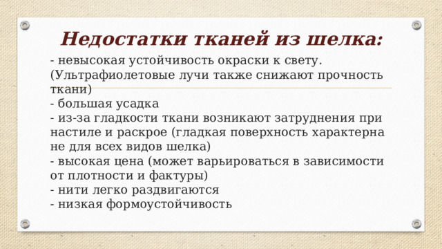 Недостатки тканей из шелка:   - невысокая устойчивость окраски к свету. (Ультрафиолетовые лучи также снижают прочность ткани)  - большая усадка  - из-за гладкости ткани возникают затруднения при настиле и раскрое (гладкая поверхность характерна не для всех видов шелка)  - высокая цена (может варьироваться в зависимости от плотности и фактуры)  - нити легко раздвигаются  - низкая формоустойчивость 