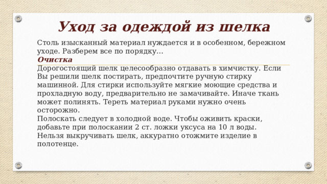 Уход за одеждой из шелка   Столь изысканный материал нуждается и в особенном, бережном уходе. Разберем все по порядку…  Очистка  Дорогостоящий шелк целесообразно отдавать в химчистку. Если Вы решили шелк постирать, предпочтите ручную стирку машинной. Для стирки используйте мягкие моющие средства и прохладную воду, предварительно не замачивайте. Иначе ткань может полинять. Тереть материал руками нужно очень осторожно.  Полоскать следует в холодной воде. Чтобы оживить краски, добавьте при полоскании 2 ст. ложки уксуса на 10 л воды.  Нельзя выкручивать шелк, аккуратно отожмите изделие в полотенце.   