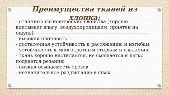 Преимущества тканей из хлопка:   - отличные гигиенические свойства (хорошо впитывает влагу, воздухопроницаем, приятен на ощупь)  - высокая прочность  - достаточная устойчивость к растяжению и изгибам  - устойчивость к многократным стиркам и глажению  - ткань хорошо настилается, не смещается и легко поддается резанию  - низкая осыпаемость срезов  - незначительное раздвигание в швах   