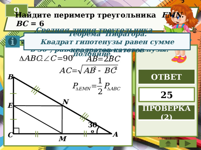 9  Найдите периметр треугольника   EMN.  BC = 6 Катет прямоугольного треугольника, лежащий против угла в 30°, равен половине гипотенузы. Средняя линия треугольника параллельна стороне треугольника и равна её половине. Теорема Пифагора. Квадрат гипотенузы равен сумме квадратов катетов ОТВЕТ B 25 N E ПРОВЕРКА (2) 30º А C M 