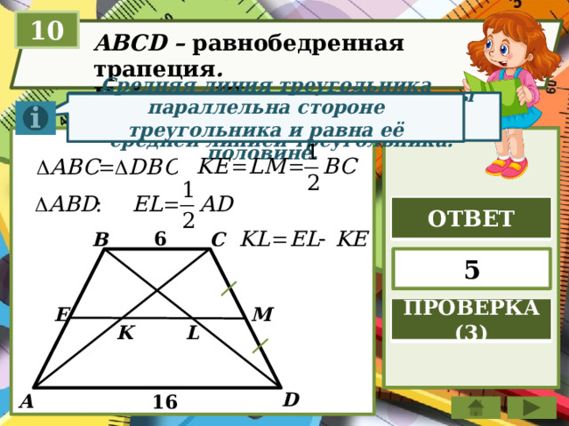 10 ABCD – равнобедренная трапеция . Найдите KL Отрезок, соединяющий середины двух сторон тр-ка, называется средней линией треугольника. Средняя линия треугольника параллельна стороне треугольника и равна её половине. ОТВЕТ 6 B C 5 E ПРОВЕРКА (3) M L K D А 16 