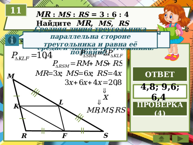 11  MR : MS : RS = 3 : 6 : 4  Найдите MR ,  MS , RS  Отрезок, соединяющий середины двух сторон тр-ка, называется средней линией треугольника. Средняя линия треугольника параллельна стороне треугольника и равна её половине. ОТВЕТ M 4,8; 9,6; 6,4 L K ПРОВЕРКА (4) S F R 
