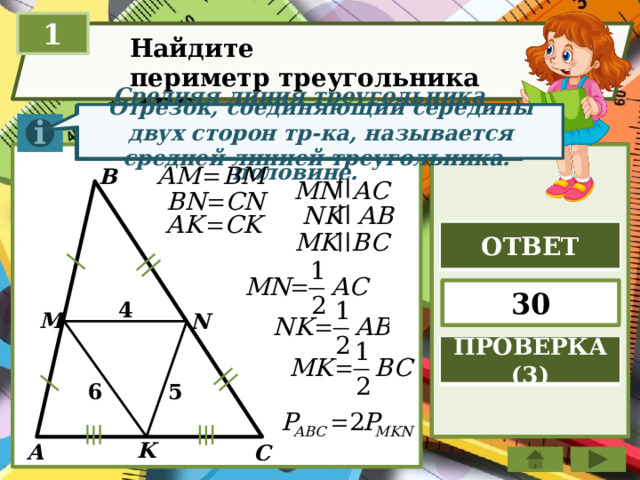 1 Найдите периметр треугольника ABC  Отрезок, соединяющий середины двух сторон тр-ка, называется средней линией треугольника. Средняя линия треугольника параллельна стороне треугольника и равна её половине. B ОТВЕТ 30 4 M N ПРОВЕРКА (3) 6 5 K A C  
