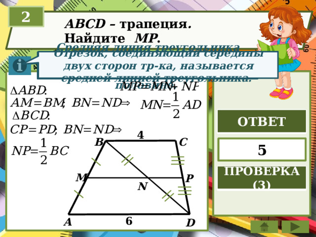 2 ABCD – трапеция . Найдите МР . Отрезок, соединяющий середины двух сторон тр-ка, называется средней линией треугольника. Средняя линия треугольника параллельна стороне треугольника и равна её половине. ОТВЕТ 4 С B 5 ПРОВЕРКА (3) M P N 6 А D 
