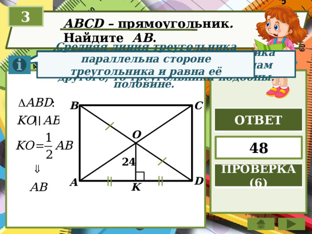 3 ABCD – прямоугольник . Найдите АВ . Если два угла одного треугольника соответственно равны двум углам другого, то треугольники подобны. Диагонали прямоугольника точкой пересечения делятся пополам. Средняя линия треугольника параллельна стороне треугольника и равна её половине. B C ОТВЕТ O 48 24 ПРОВЕРКА (6) D A K 